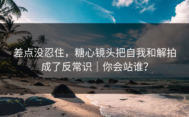 差点没忍住，糖心镜头把自我和解拍成了反常识｜你会站谁？