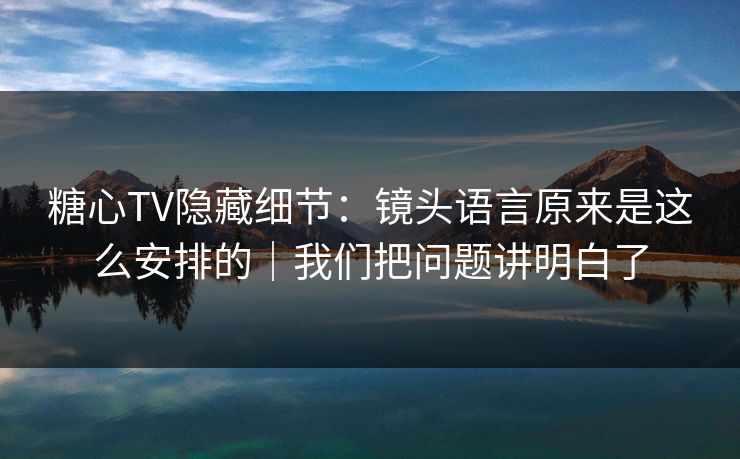 糖心TV隐藏细节：镜头语言原来是这么安排的｜我们把问题讲明白了