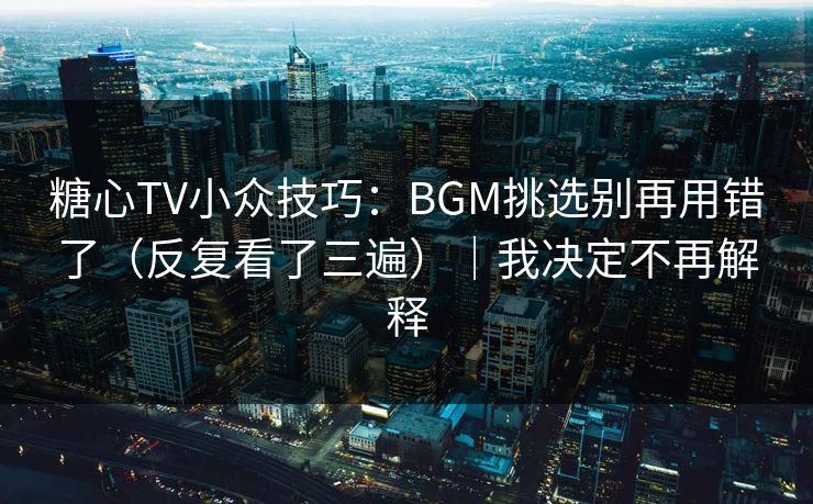 糖心TV小众技巧：BGM挑选别再用错了（反复看了三遍）｜我决定不再解释