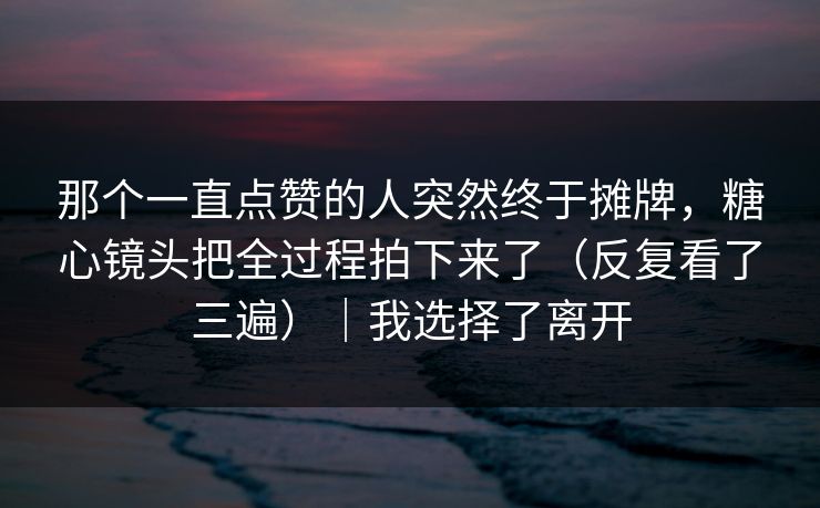 那个一直点赞的人突然终于摊牌，糖心镜头把全过程拍下来了（反复看了三遍）｜我选择了离开