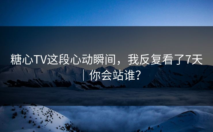 糖心TV这段心动瞬间，我反复看了7天｜你会站谁？