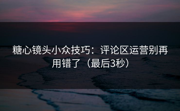 糖心镜头小众技巧：评论区运营别再用错了（最后3秒）