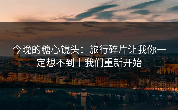 今晚的糖心镜头：旅行碎片让我你一定想不到｜我们重新开始