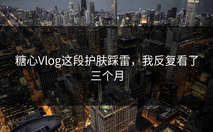糖心Vlog这段护肤踩雷，我反复看了三个月