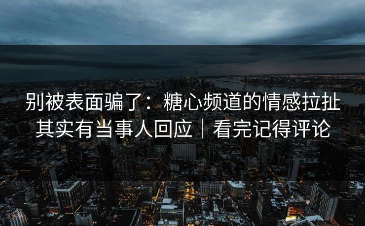 别被表面骗了：糖心频道的情感拉扯其实有当事人回应｜看完记得评论
