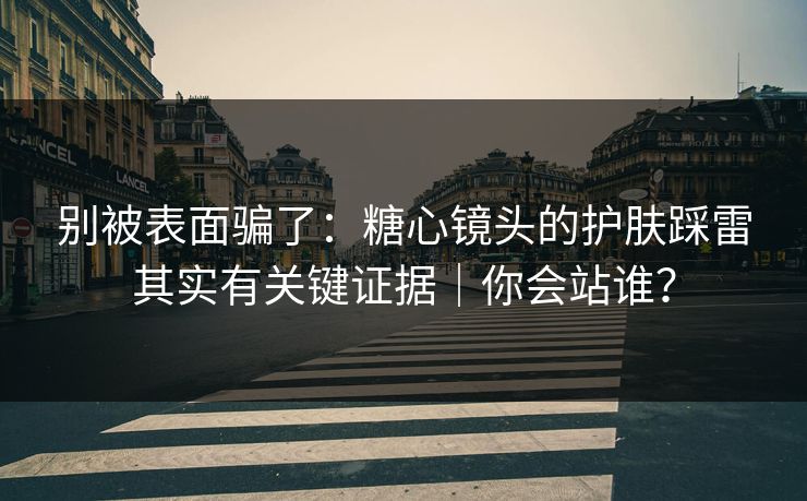 别被表面骗了：糖心镜头的护肤踩雷其实有关键证据｜你会站谁？