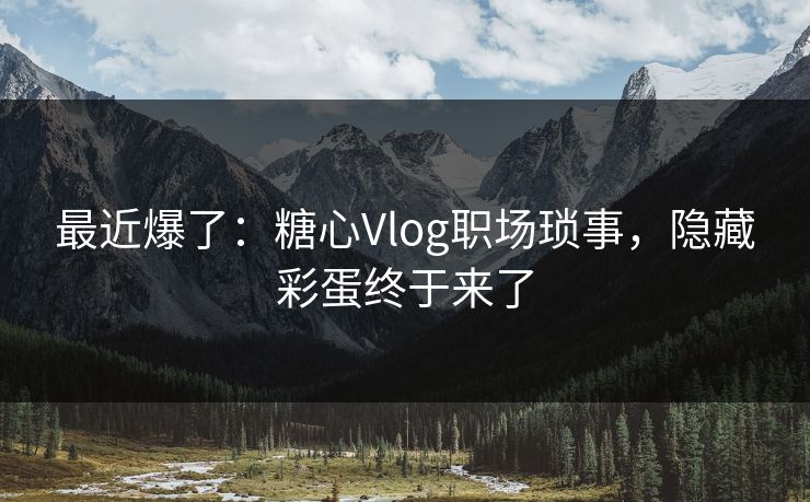 最近爆了：糖心Vlog职场琐事，隐藏彩蛋终于来了