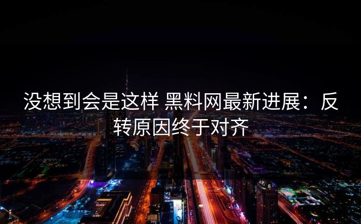 没想到会是这样 黑料网最新进展：反转原因终于对齐