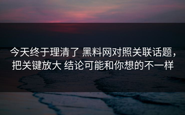 今天终于理清了 黑料网对照关联话题，把关键放大 结论可能和你想的不一样