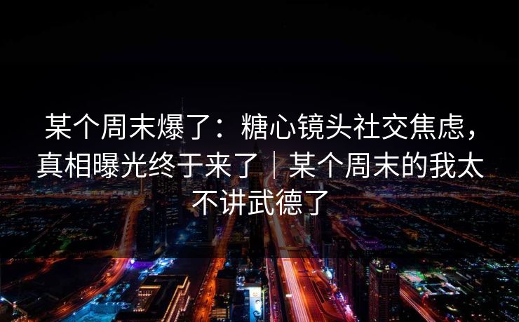 某个周末爆了：糖心镜头社交焦虑，真相曝光终于来了｜某个周末的我太不讲武德了