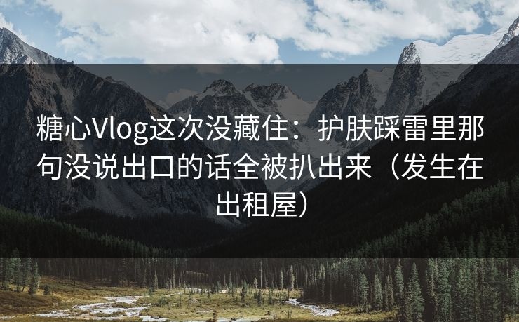 糖心Vlog这次没藏住：护肤踩雷里那句没说出口的话全被扒出来（发生在出租屋）