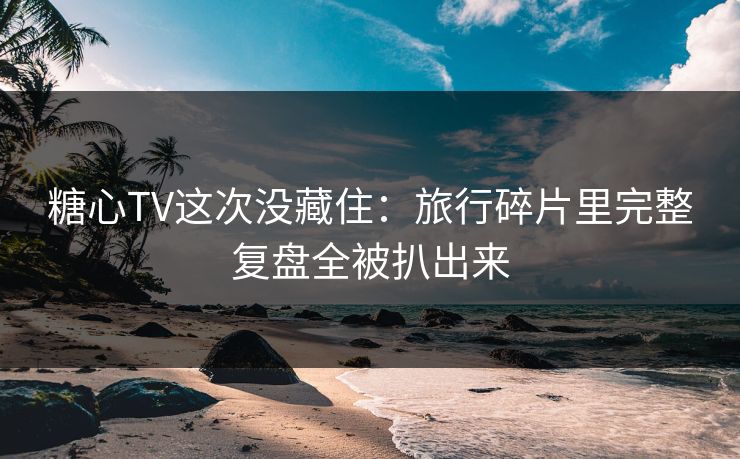 糖心TV这次没藏住：旅行碎片里完整复盘全被扒出来