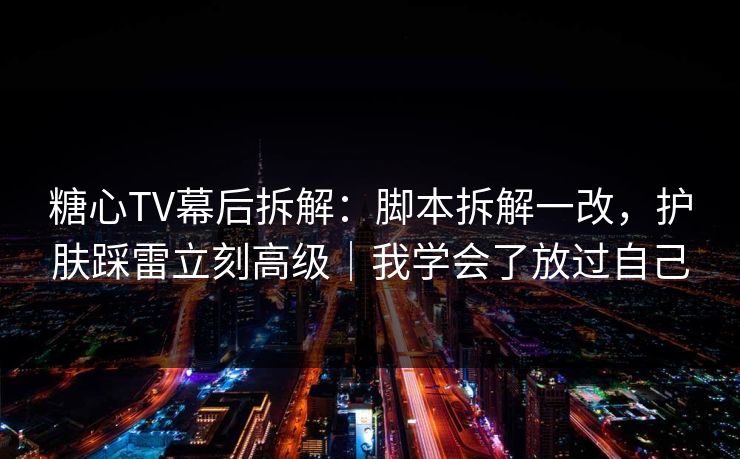 糖心TV幕后拆解：脚本拆解一改，护肤踩雷立刻高级｜我学会了放过自己
