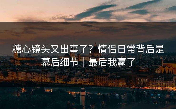 糖心镜头又出事了？情侣日常背后是幕后细节｜最后我赢了