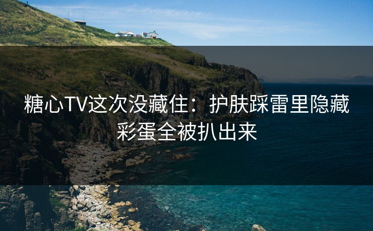 糖心TV这次没藏住：护肤踩雷里隐藏彩蛋全被扒出来