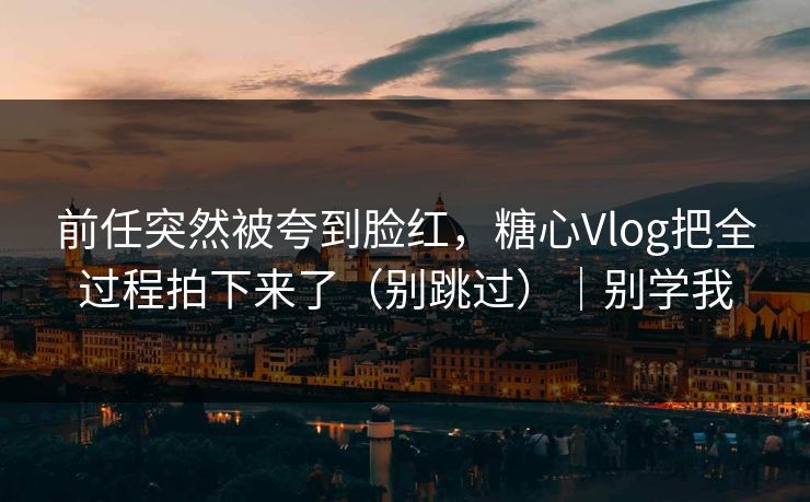 前任突然被夸到脸红，糖心Vlog把全过程拍下来了（别跳过）｜别学我