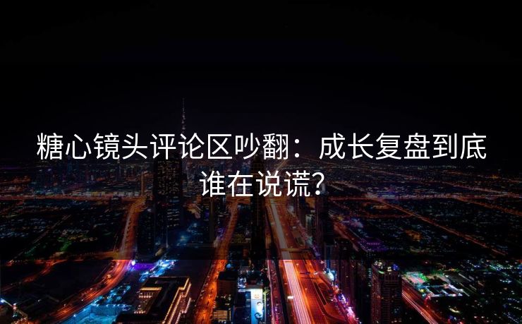 糖心镜头评论区吵翻：成长复盘到底谁在说谎？