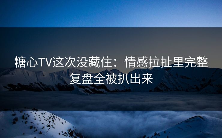 糖心TV这次没藏住：情感拉扯里完整复盘全被扒出来