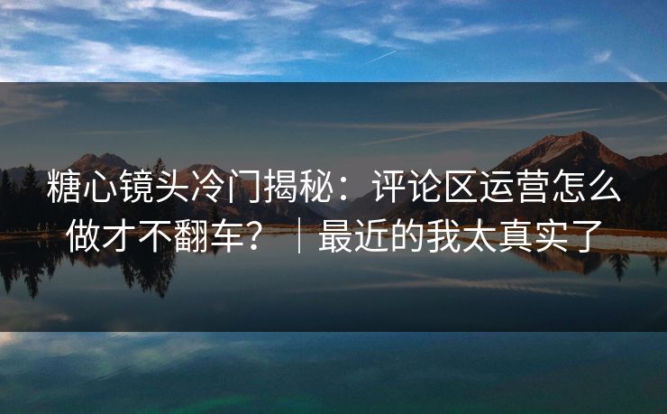 糖心镜头冷门揭秘：评论区运营怎么做才不翻车？｜最近的我太真实了