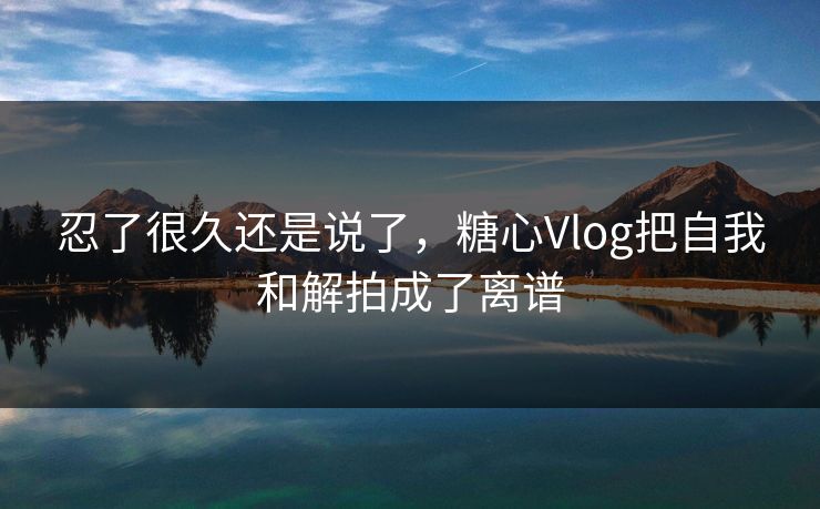 忍了很久还是说了，糖心Vlog把自我和解拍成了离谱