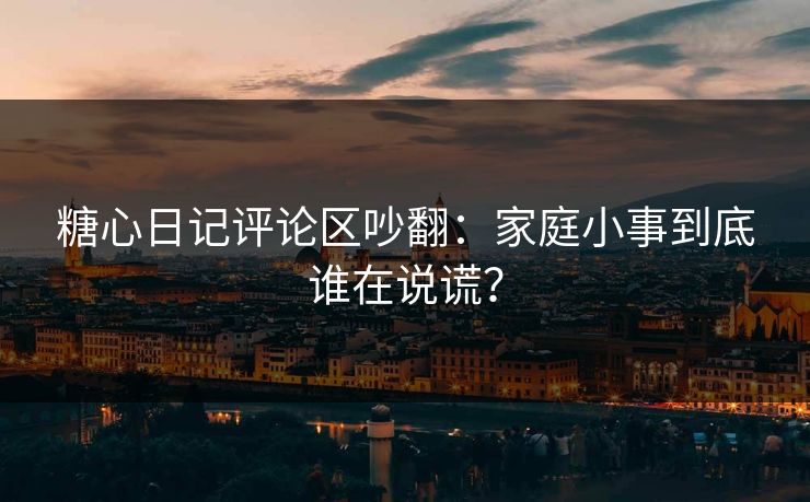 糖心日记评论区吵翻：家庭小事到底谁在说谎？