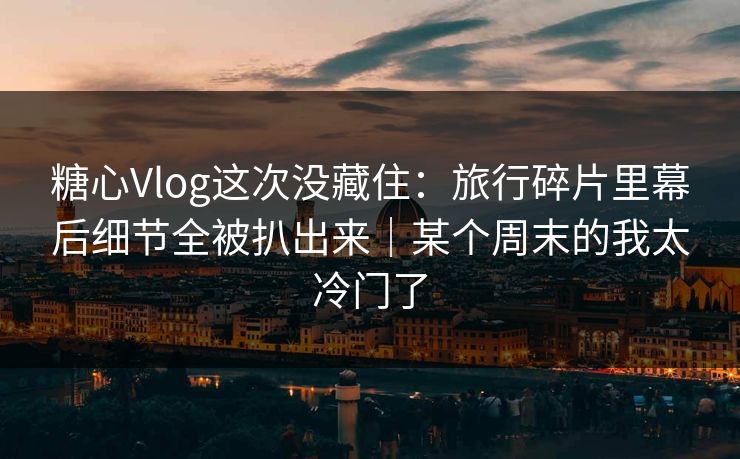 糖心Vlog这次没藏住：旅行碎片里幕后细节全被扒出来｜某个周末的我太冷门了