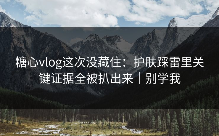 糖心vlog这次没藏住：护肤踩雷里关键证据全被扒出来｜别学我