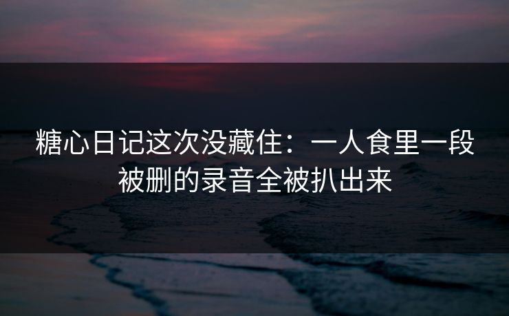糖心日记这次没藏住：一人食里一段被删的录音全被扒出来