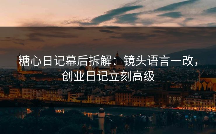 糖心日记幕后拆解：镜头语言一改，创业日记立刻高级