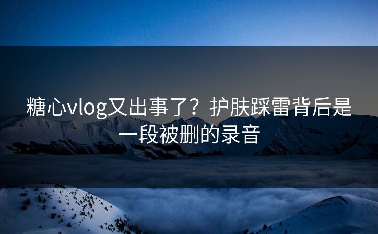 糖心vlog又出事了？护肤踩雷背后是一段被删的录音