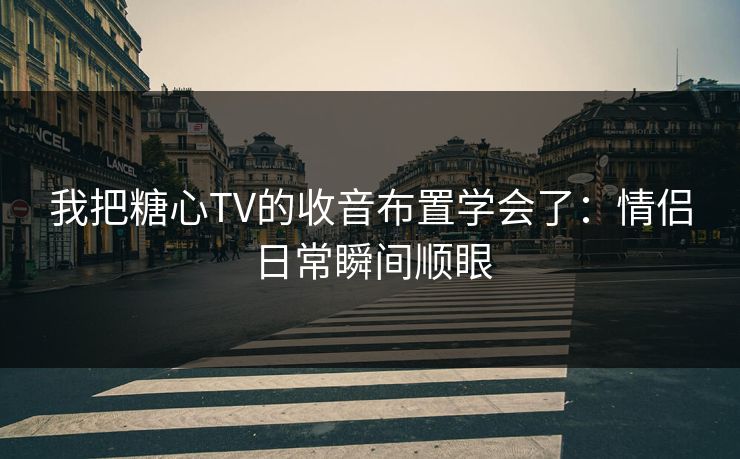 我把糖心TV的收音布置学会了：情侣日常瞬间顺眼