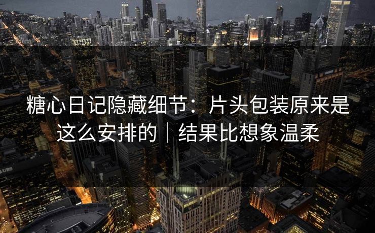 糖心日记隐藏细节：片头包装原来是这么安排的｜结果比想象温柔