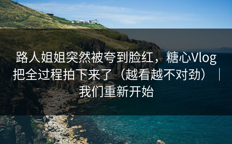 路人姐姐突然被夸到脸红，糖心Vlog把全过程拍下来了（越看越不对劲）｜我们重新开始